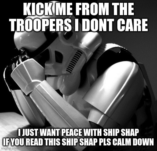 Depressed Stormtrooper | KICK ME FROM THE TROOPERS I DONT CARE; I JUST WANT PEACE WITH SHIP SHAP IF YOU READ THIS SHIP SHAP PLS CALM DOWN | image tagged in depressed stormtrooper | made w/ Imgflip meme maker