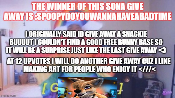 another winner folks. | THE WINNER OF THIS SONA GIVE AWAY IS :SPOOPYDOYOUWANNAHAVEABADTIME; I ORIGINALLY SAID ID GIVE AWAY A SNACKIE BUUUUT I COULDN'T FIND A GOOD FREE BUNNY BASE SO IT WILL BE A SURPRISE JUST LIKE THE LAST GIVE AWAY <3; AT 12 UPVOTES I WILL DO ANOTHER GIVE AWAY CUZ I LIKE 
MAKING ART FOR PEOPLE WHO ENJOY IT <///< | made w/ Imgflip meme maker