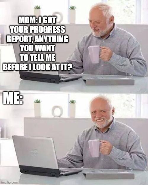 Hide the Pain Harold Meme | MOM: I GOT YOUR PROGRESS REPORT, ANYTHING YOU WANT TO TELL ME BEFORE I LOOK AT IT? ME: | image tagged in memes,hide the pain harold | made w/ Imgflip meme maker