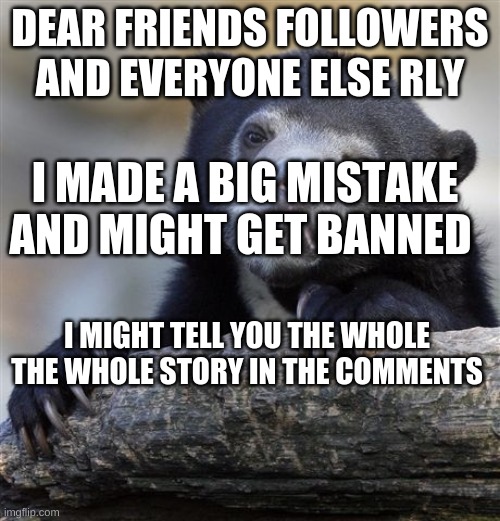 Confession Bear | DEAR FRIENDS FOLLOWERS AND EVERYONE ELSE RLY; I MADE A BIG MISTAKE AND MIGHT GET BANNED; I MIGHT TELL YOU THE WHOLE THE WHOLE STORY IN THE COMMENTS | image tagged in memes,confession bear | made w/ Imgflip meme maker