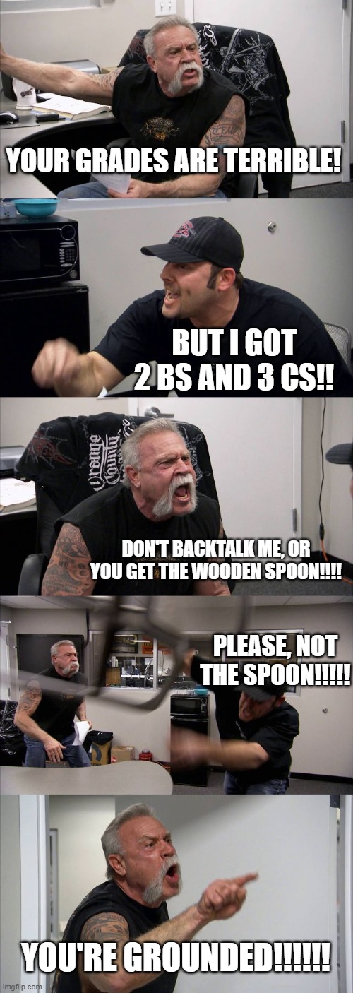 American Chopper Argument Meme | YOUR GRADES ARE TERRIBLE! BUT I GOT 2 BS AND 3 CS!! DON'T BACKTALK ME, OR YOU GET THE WOODEN SPOON!!!! PLEASE, NOT THE SPOON!!!!! YOU'RE GROUNDED!!!!!! | image tagged in memes,american chopper argument,funny meme | made w/ Imgflip meme maker