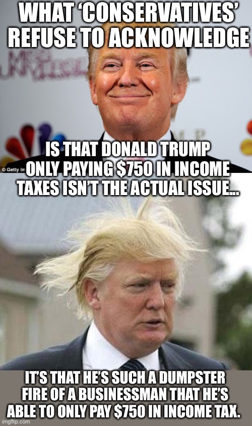 But he’s a great businessman! | WHAT ‘CONSERVATIVES’ REFUSE TO ACKNOWLEDGE; IS THAT DONALD TRUMP ONLY PAYING $750 IN INCOME TAXES ISN’T THE ACTUAL ISSUE... IT’S THAT HE’S SUCH A DUMPSTER FIRE OF A BUSINESSMAN THAT HE’S ABLE TO ONLY PAY $750 IN INCOME TAX. | image tagged in donald trump,donald trump approves,donald trump is an idiot,election 2020,income taxes | made w/ Imgflip meme maker