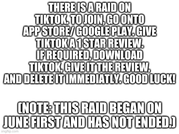 die, tiktok | THERE IS A RAID ON TIKTOK. TO JOIN, GO ONTO APP STORE/ GOOGLE PLAY. GIVE TIKTOK A 1 STAR REVIEW. IF REQUIRED, DOWNLOAD TIKTOK, GIVE IT THE REVIEW, AND DELETE IT IMMEDIATLY. GOOD LUCK! (NOTE: THIS RAID BEGAN ON JUNE FIRST AND HAS NOT ENDED.) | image tagged in blank white template | made w/ Imgflip meme maker