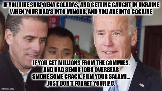 Subpoena Coladas | IF YOU LIKE SUBPOENA COLADAS, AND GETTING CAUGHT IN UKRAINE
WHEN YOUR DAD'S INTO MINORS, AND YOU ARE INTO COCAINE; IF YOU GET MILLIONS FROM THE COMMIES,
AND DAD SENDS JOBS OVERSEAS
SMOKE SOME CRACK, FILM YOUR SALAMI...
JUST DON'T FORGET YOUR P.C. | image tagged in joe biden,hunter biden,cocaine | made w/ Imgflip meme maker