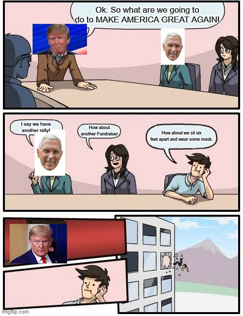 Boardroom Meeting Suggestion | Ok. So what are we going to do to MAKE AMERICA GREAT AGAIN! I say we have another rally! How about another Fundraiser; How about we sit six feet apart and wear some mask. | image tagged in memes,boardroom meeting suggestion | made w/ Imgflip meme maker