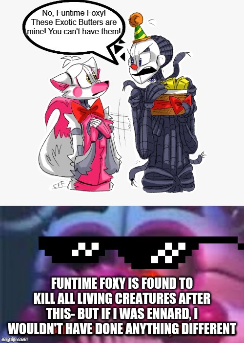 FUNTIME FOXY IS FOUND TO KILL ALL LIVING CREATURES AFTER THIS- BUT IF I WAS ENNARD, I WOULDN'T HAVE DONE ANYTHING DIFFERENT | image tagged in exotic butters,fnaf,fnaf sister location,scott cawthon | made w/ Imgflip meme maker