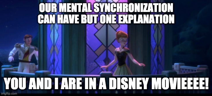 I had this song stuck in y head for some weird reason | OUR MENTAL SYNCHRONIZATION
CAN HAVE BUT ONE EXPLANATION; YOU AND I ARE IN A DISNEY MOVIEEEE! | image tagged in frozen,love is an open door,disney | made w/ Imgflip meme maker