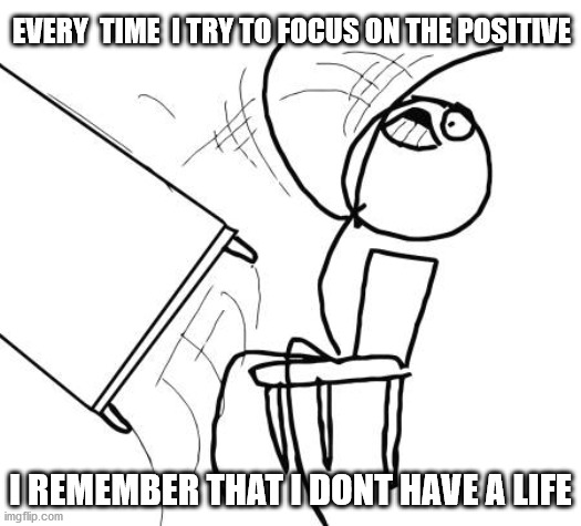 Table Flip Guy Meme | EVERY  TIME  I TRY TO FOCUS ON THE POSITIVE; I REMEMBER THAT I DONT HAVE A LIFE | image tagged in memes,table flip guy | made w/ Imgflip meme maker
