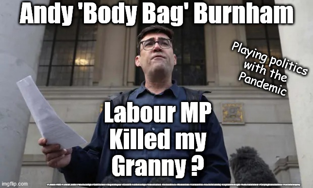 Labour kills Gran? | Andy 'Body Bag' Burnham; Playing politics 
with the 
Pandemic; Labour MP
Killed my
Granny ? #Labour #NHS #LabourLeader #wearecorbyn #KeirStarmer #AngelaRayner #Covid19 #cultofcorbyn #labourisdead #testandtrace #Momentum #coronavirus #socialistsunday #captainHindsight #nevervotelabour #Carpingfromsidelines #socialistanyday | image tagged in andy bodybag burnham,labourisdead cultofcorbyn,nhs test trace,corona virus covid19,starmer capt hindsight | made w/ Imgflip meme maker