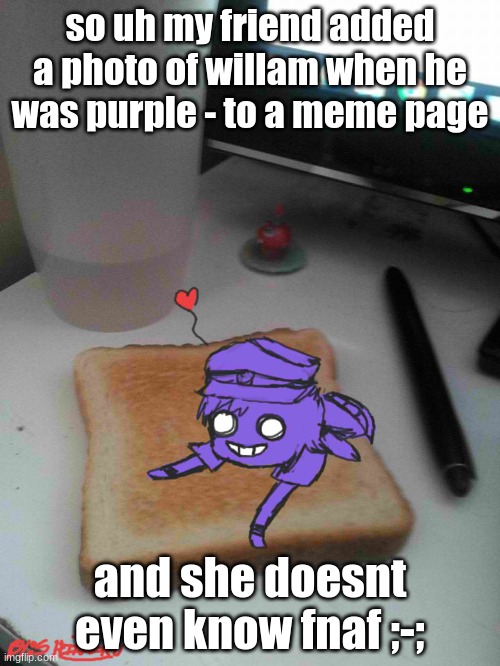 Purple guy likes to eat toast | so uh my friend added a photo of willam when he was purple - to a meme page; and she doesnt even know fnaf ;-; | image tagged in purple guy likes to eat toast,purple guy,purple,fnaf,weird | made w/ Imgflip meme maker