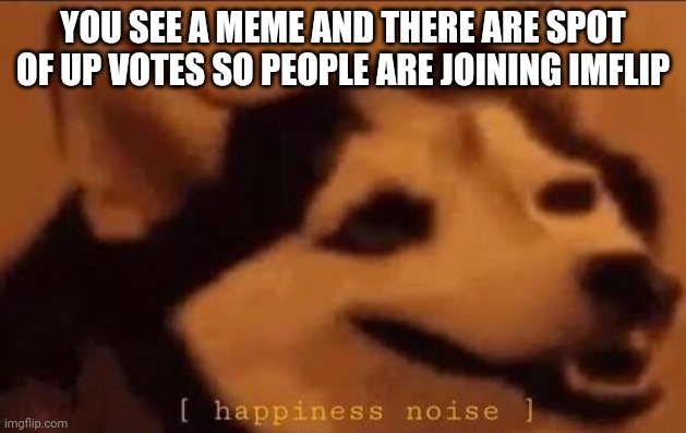 Happiness Noise | YOU SEE A MEME AND THERE ARE SPOT OF UP VOTES SO PEOPLE ARE JOINING IMFLIP | image tagged in happiness noise | made w/ Imgflip meme maker