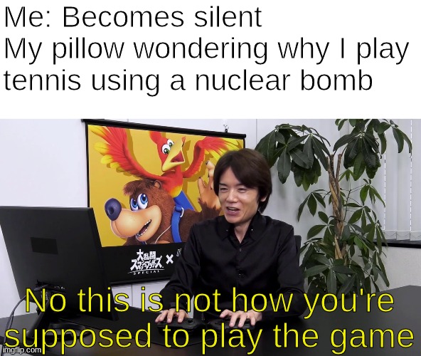 No this is'nt how you're supposed to play the game | Me: Becomes silent
My pillow wondering why I play tennis using a nuclear bomb; No this is not how you're supposed to play the game | image tagged in no this isn't how you are supposed to play the game | made w/ Imgflip meme maker