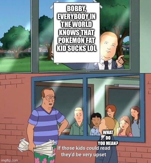 Bobby Hill Read | BOBBY, EVERYBODY IN THE WORLD KNOWS THAT POKÉMON FAT KID SUCKS LOL; WHAT DO YOU MEAN? | image tagged in bobby hill read | made w/ Imgflip meme maker