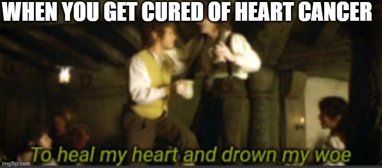Heart Cancer | WHEN YOU GET CURED OF HEART CANCER | image tagged in to heal my heart and drown my woe | made w/ Imgflip meme maker