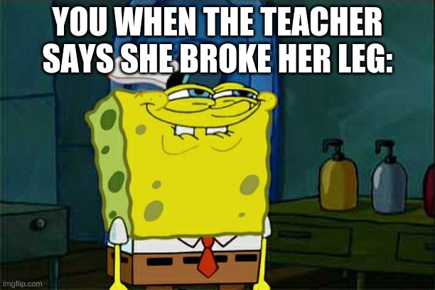 Don't You Squidward Meme | YOU WHEN THE TEACHER SAYS SHE BROKE HER LEG: | image tagged in memes,don't you squidward | made w/ Imgflip meme maker