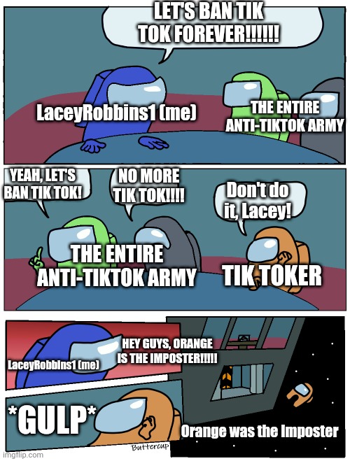 BAN TIK TOK FOREVER!!!!!! |  LET'S BAN TIK TOK FOREVER!!!!!! THE ENTIRE ANTI-TIKTOK ARMY; LaceyRobbins1 (me); NO MORE TIK TOK!!!! YEAH, LET'S BAN TIK TOK! Don't do it, Lacey! THE ENTIRE ANTI-TIKTOK ARMY; TIK TOKER; HEY GUYS, ORANGE IS THE IMPOSTER!!!!! LaceyRobbins1 (me); *GULP*; Orange was the Imposter | image tagged in among us meeting | made w/ Imgflip meme maker