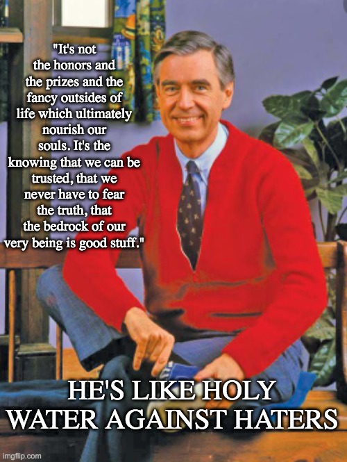 Why haters can't stand Mr. Rogers | "It's not the honors and the prizes and the fancy outsides of life which ultimately nourish our souls. It's the knowing that we can be trusted, that we never have to fear the truth, that the bedrock of our very being is good stuff."; HE'S LIKE HOLY WATER AGAINST HATERS | image tagged in be kind,fred rogers,hero,kindness | made w/ Imgflip meme maker