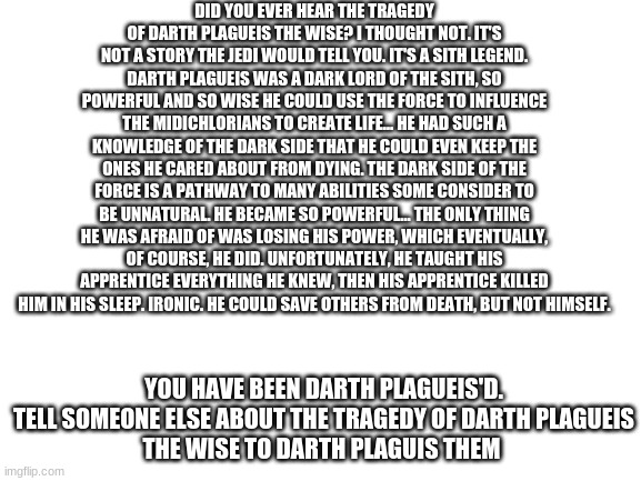 Repost This Everywhere | DID YOU EVER HEAR THE TRAGEDY OF DARTH PLAGUEIS THE WISE? I THOUGHT NOT. IT'S NOT A STORY THE JEDI WOULD TELL YOU. IT'S A SITH LEGEND. DARTH PLAGUEIS WAS A DARK LORD OF THE SITH, SO POWERFUL AND SO WISE HE COULD USE THE FORCE TO INFLUENCE THE MIDICHLORIANS TO CREATE LIFE… HE HAD SUCH A KNOWLEDGE OF THE DARK SIDE THAT HE COULD EVEN KEEP THE ONES HE CARED ABOUT FROM DYING. THE DARK SIDE OF THE FORCE IS A PATHWAY TO MANY ABILITIES SOME CONSIDER TO BE UNNATURAL. HE BECAME SO POWERFUL… THE ONLY THING HE WAS AFRAID OF WAS LOSING HIS POWER, WHICH EVENTUALLY, OF COURSE, HE DID. UNFORTUNATELY, HE TAUGHT HIS APPRENTICE EVERYTHING HE KNEW, THEN HIS APPRENTICE KILLED HIM IN HIS SLEEP. IRONIC. HE COULD SAVE OTHERS FROM DEATH, BUT NOT HIMSELF. YOU HAVE BEEN DARTH PLAGUEIS'D.

TELL SOMEONE ELSE ABOUT THE TRAGEDY OF DARTH PLAGUEIS THE WISE TO DARTH PLAGUIS THEM | image tagged in blank white template | made w/ Imgflip meme maker