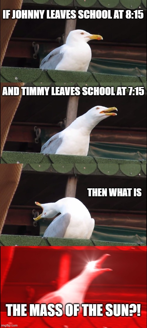 School be like | IF JOHNNY LEAVES SCHOOL AT 8:15; AND TIMMY LEAVES SCHOOL AT 7:15; THEN WHAT IS; THE MASS OF THE SUN?! | image tagged in memes,inhaling seagull | made w/ Imgflip meme maker