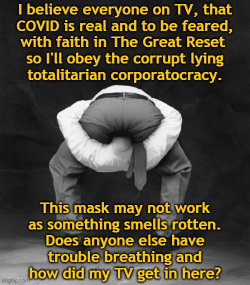 I believe... | I believe everyone on TV, that
COVID is real and to be feared,
with faith in The Great Reset 
so I'll obey the corrupt lying
totalitarian corporatocracy. This mask may not work
as something smells rotten.
Does anyone else have
trouble breathing and
how did my TV get in here? | image tagged in head up ass,covid-19,scamdemic,corporatocracy,propaganda,masks | made w/ Imgflip meme maker