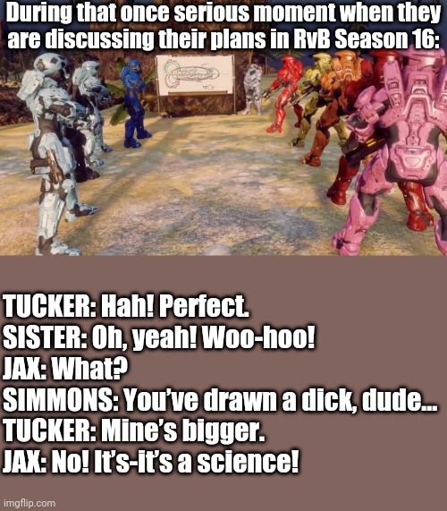 During that once serious moment when they are discussing their plans in RvB Season 16:; TUCKER: Hah! Perfect.

SISTER: Oh, yeah! Woo-hoo!

JAX: What?

SIMMONS: You’ve drawn a dick, dude...

TUCKER: Mine’s bigger.

JAX: No! It’s-it’s a science! | image tagged in tag | made w/ Imgflip meme maker