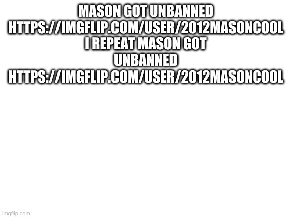 sdfjkcf egwadbyulIDWJ"O  UBGYJ(*NUGI BU YBUNO | MASON GOT UNBANNED HTTPS://IMGFLIP.COM/USER/2012MASONCOOL I REPEAT MASON GOT UNBANNED HTTPS://IMGFLIP.COM/USER/2012MASONCOOL | image tagged in mason,report,came back,noooooooooooooooooooooooo,unbanned,how nooooo | made w/ Imgflip meme maker