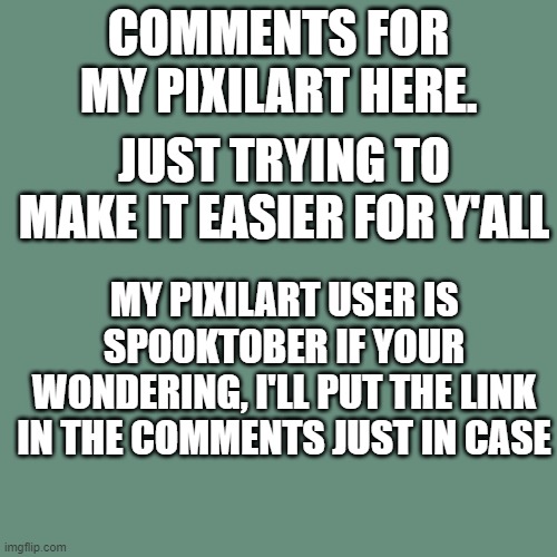 Blank Transparent Square Meme | COMMENTS FOR MY PIXILART HERE. JUST TRYING TO MAKE IT EASIER FOR Y'ALL; MY PIXILART USER IS SPOOKTOBER IF YOUR WONDERING, I'LL PUT THE LINK IN THE COMMENTS JUST IN CASE | image tagged in pixel,art | made w/ Imgflip meme maker