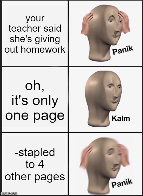 oh wow thats a panik moment right there XD | your teacher said she's giving out homework; oh, it's only one page; -stapled to 4 other pages | image tagged in memes,panik kalm panik | made w/ Imgflip meme maker