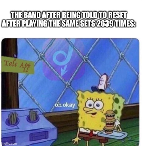 Why is this common | THE BAND AFTER BEING TOLD TO RESET AFTER PLAYING THE SAME SETS 2639 TIMES: | image tagged in oh okay spongebob | made w/ Imgflip meme maker