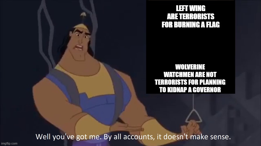 Kronk - doesn't make sense (captioned) | LEFT WING ARE TERRORISTS FOR BURNING A FLAG WOLVERINE WATCHMEN ARE NOT TERRORISTS FOR PLANNING TO KIDNAP A GOVERNOR | image tagged in kronk - doesn't make sense captioned | made w/ Imgflip meme maker