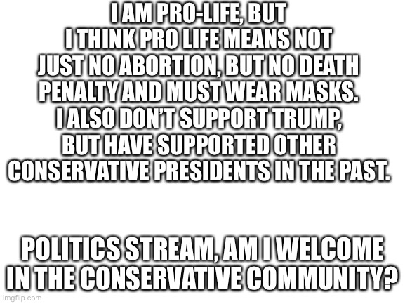 Blank White Template | I AM PRO-LIFE, BUT I THINK PRO LIFE MEANS NOT JUST NO ABORTION, BUT NO DEATH PENALTY AND MUST WEAR MASKS. I ALSO DON’T SUPPORT TRUMP, BUT HAVE SUPPORTED OTHER CONSERVATIVE PRESIDENTS IN THE PAST. POLITICS STREAM, AM I WELCOME IN THE CONSERVATIVE COMMUNITY? | image tagged in blank white template | made w/ Imgflip meme maker