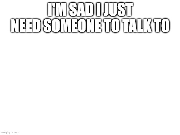 Blank White Template | I'M SAD I JUST NEED SOMEONE TO TALK TO | image tagged in blank white template | made w/ Imgflip meme maker