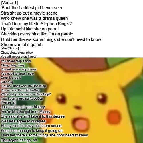 Surprised Pikachu Meme | [Verse 1]
'Bout the baddest girl I ever seen
Straight up out a movie scene
Who knew she was a drama queen
That'd turn my life to Stephen King's?
Up late night like she on patrol
Checking everything like I'm on parole
I told her there's some things she don't need to know
She never let it go, oh; [Pre-Chorus]
Okay, okay, okay, okay
You will never stop it now
You never stop it now
Okay, okay, okay
You will never stop it now
You need to drop it now
Drop it, drop it

[Chorus]
'Cause I don't want no RoboCop
You moving like a RoboCop
When did you become a RoboCop?
Now I don't need no RoboCop; [Verse 2]
Just looking at your history
You're like the girl from Misery
She said she ain't take it to this degree
Well let's agree to disagree
Shorty kind of crazy but it turn me on
Keep it up enough to keep it going on
I told her there's some things she don't need to know
She never let it go, oh | image tagged in memes,surprised pikachu | made w/ Imgflip meme maker