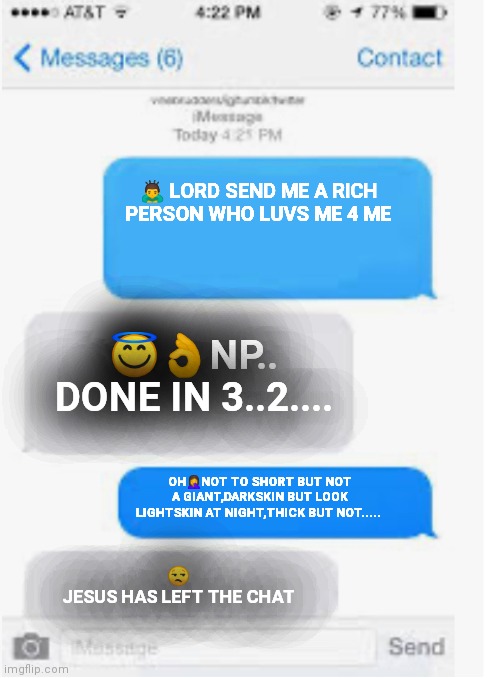 True luv | 🙇 LORD SEND ME A RICH PERSON WHO LUVS ME 4 ME; 😇👌NP.. DONE IN 3..2.... OH🤦NOT TO SHORT BUT NOT A GIANT,DARKSKIN BUT LOOK LIGHTSKIN AT NIGHT,THICK BUT NOT..... 😒
JESUS HAS LEFT THE CHAT | image tagged in blank text conversation | made w/ Imgflip meme maker