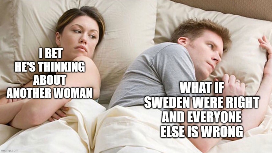 Swedish Lockdown |  WHAT IF SWEDEN WERE RIGHT AND EVERYONE ELSE IS WRONG; I BET HE'S THINKING ABOUT ANOTHER WOMAN | image tagged in covidiots,sweden,lockdown,covid19,coronavirus | made w/ Imgflip meme maker