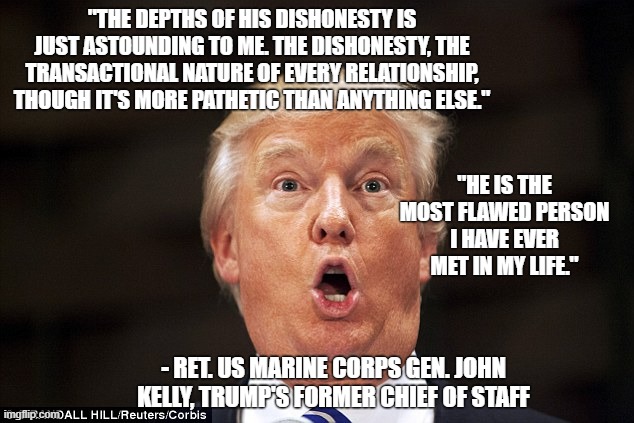 kelly on trump | "THE DEPTHS OF HIS DISHONESTY IS JUST ASTOUNDING TO ME. THE DISHONESTY, THE TRANSACTIONAL NATURE OF EVERY RELATIONSHIP, THOUGH IT'S MORE PATHETIC THAN ANYTHING ELSE."; "HE IS THE MOST FLAWED PERSON I HAVE EVER MET IN MY LIFE."; - RET. US MARINE CORPS GEN. JOHN KELLY, TRUMP'S FORMER CHIEF OF STAFF | image tagged in trump stupid face | made w/ Imgflip meme maker