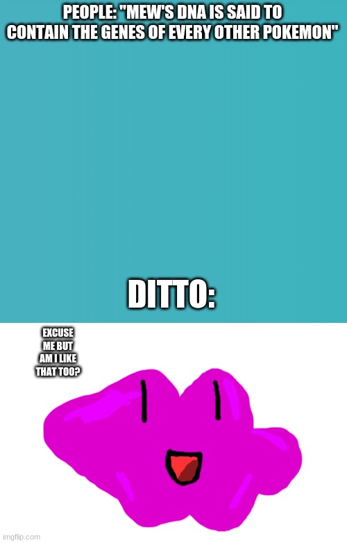 yes ditto. yes you are. | PEOPLE: "MEW'S DNA IS SAID TO CONTAIN THE GENES OF EVERY OTHER POKEMON"; DITTO:; EXCUSE ME BUT AM I LIKE THAT TOO? | image tagged in ditto,pokemon,mew | made w/ Imgflip meme maker
