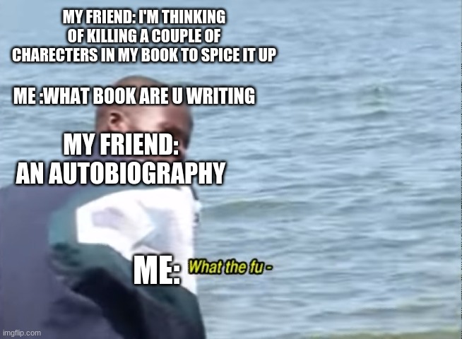What the fu- |  MY FRIEND: I'M THINKING OF KILLING A COUPLE OF CHARECTERS IN MY BOOK TO SPICE IT UP; ME :WHAT BOOK ARE U WRITING; MY FRIEND: AN AUTOBIOGRAPHY; ME: | image tagged in what the fu- | made w/ Imgflip meme maker