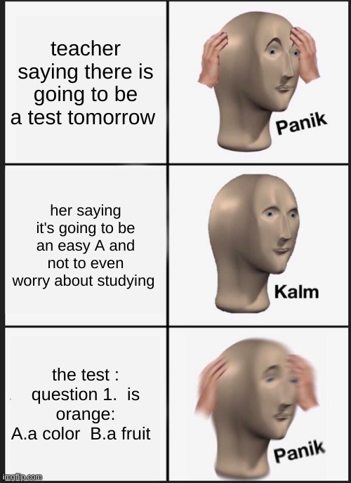 tests be like | teacher saying there is going to be a test tomorrow; her saying it's going to be an easy A and not to even worry about studying; the test :
question 1.  is orange:
A.a color  B.a fruit | image tagged in memes,panik kalm panik | made w/ Imgflip meme maker