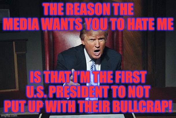 This is true :) | THE REASON THE MEDIA WANTS YOU TO HATE ME; IS THAT I’M THE FIRST U.S. PRESIDENT TO NOT PUT UP WITH THEIR BULLCRAP! | image tagged in donald trump you're fired,memes,funny,politics,trump 2020,fake news | made w/ Imgflip meme maker