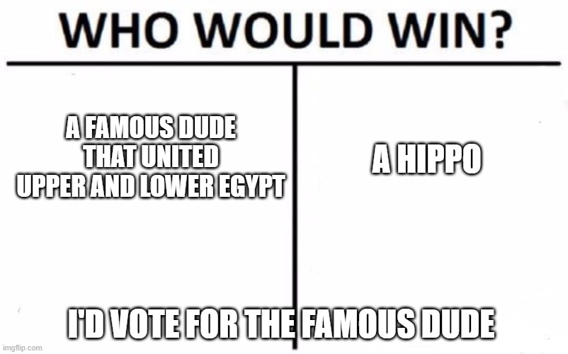 Who Would Win? | A FAMOUS DUDE THAT UNITED UPPER AND LOWER EGYPT; A HIPPO; I'D VOTE FOR THE FAMOUS DUDE | image tagged in memes,who would win | made w/ Imgflip meme maker