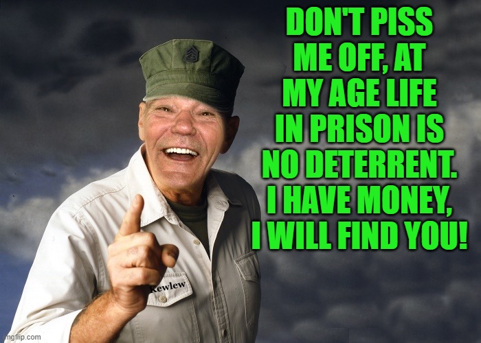don't piss off old people | DON'T PISS ME OFF, AT MY AGE LIFE IN PRISON IS NO DETERRENT. I HAVE MONEY, I WILL FIND YOU! | image tagged in kewlew,life in prison,rich | made w/ Imgflip meme maker