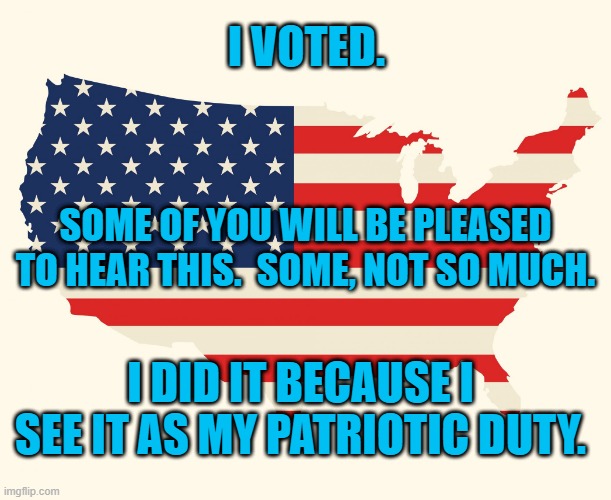 I Voted! | I VOTED. SOME OF YOU WILL BE PLEASED TO HEAR THIS.  SOME, NOT SO MUCH. I DID IT BECAUSE I SEE IT AS MY PATRIOTIC DUTY. | image tagged in politics | made w/ Imgflip meme maker