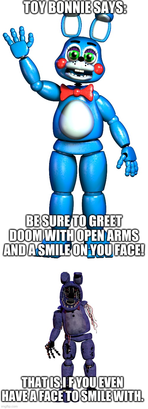 Wow... |  TOY BONNIE SAYS:; BE SURE TO GREET DOOM WITH OPEN ARMS AND A SMILE ON YOU FACE! THAT IS,I F YOU EVEN HAVE A FACE TO SMILE WITH. | image tagged in fnaf2,fnaf memes | made w/ Imgflip meme maker