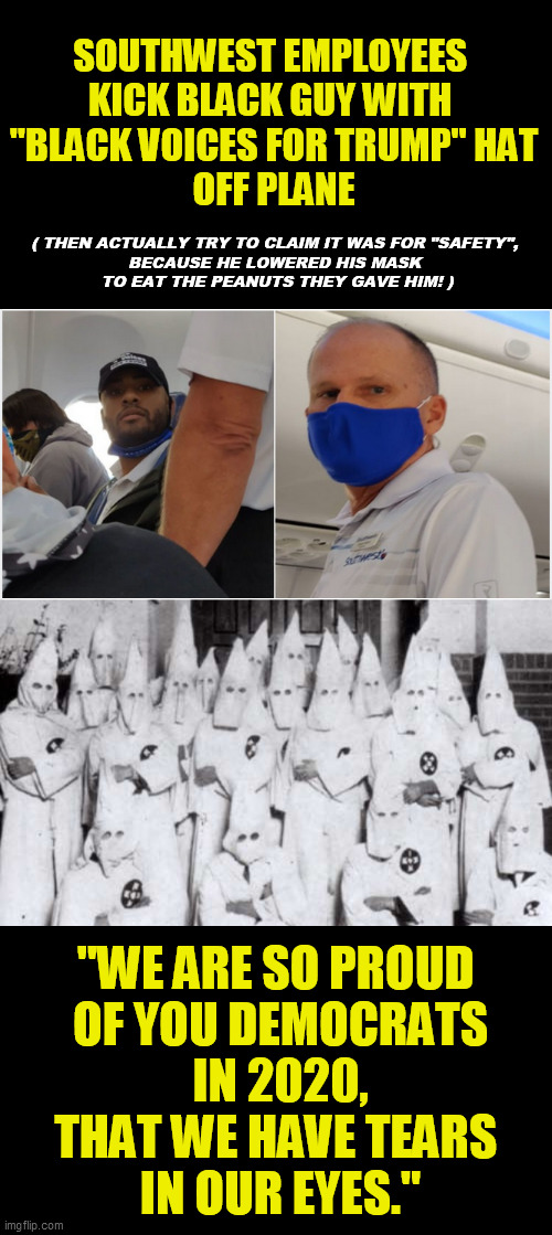 Be outraged at your own party, Democrats.  This is what you have finally become  :-/ | SOUTHWEST EMPLOYEES 
KICK BLACK GUY WITH 
"BLACK VOICES FOR TRUMP" HAT
OFF PLANE; ( THEN ACTUALLY TRY TO CLAIM IT WAS FOR "SAFETY", 
BECAUSE HE LOWERED HIS MASK 
TO EAT THE PEANUTS THEY GAVE HIM! ); "WE ARE SO PROUD 
OF YOU DEMOCRATS
IN 2020,
THAT WE HAVE TEARS 
IN OUR EYES." | image tagged in democrat racism,trump 2020,southwest airlines,liberal media,maga,sjw kkk | made w/ Imgflip meme maker