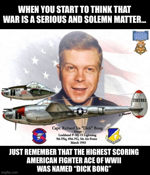 War Is Funny | WHEN YOU START TO THINK THAT WAR IS A SERIOUS AND SOLEMN MATTER... JUST REMEMBER THAT THE HIGHEST SCORING
AMERICAN FIGHTER ACE OF WWII
WAS NAMED “DICK BONG” | image tagged in funny names | made w/ Imgflip meme maker