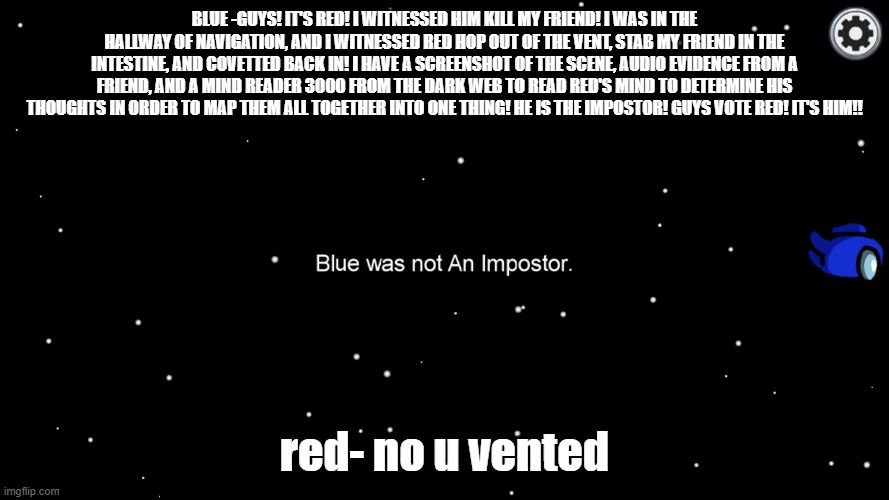 every among us game- | BLUE -GUYS! IT'S RED! I WITNESSED HIM KILL MY FRIEND! I WAS IN THE HALLWAY OF NAVIGATION, AND I WITNESSED RED HOP OUT OF THE VENT, STAB MY FRIEND IN THE INTESTINE, AND COVETTED BACK IN! I HAVE A SCREENSHOT OF THE SCENE, AUDIO EVIDENCE FROM A FRIEND, AND A MIND READER 3000 FROM THE DARK WEB TO READ RED'S MIND TO DETERMINE HIS THOUGHTS IN ORDER TO MAP THEM ALL TOGETHER INTO ONE THING! HE IS THE IMPOSTOR! GUYS VOTE RED! IT'S HIM!! red- no u vented | image tagged in among us,impostor,bruh,why | made w/ Imgflip meme maker