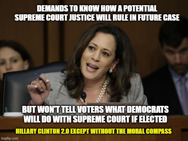 Kamala Harris Hypocrisy | DEMANDS TO KNOW HOW A POTENTIAL SUPREME COURT JUSTICE WILL RULE IN FUTURE CASE; BUT WON'T TELL VOTERS WHAT DEMOCRATS WILL DO WITH SUPREME COURT IF ELECTED; HILLARY CLINTON 2.0 EXCEPT WITHOUT THE MORAL COMPASS | image tagged in kamala harris | made w/ Imgflip meme maker