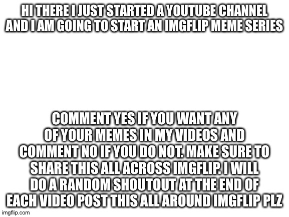 My channel is called MemeBoi9 | HI THERE I JUST STARTED A YOUTUBE CHANNEL AND I AM GOING TO START AN IMGFLIP MEME SERIES; COMMENT YES IF YOU WANT ANY OF YOUR MEMES IN MY VIDEOS AND COMMENT NO IF YOU DO NOT. MAKE SURE TO SHARE THIS ALL ACROSS IMGFLIP. I WILL DO A RANDOM SHOUTOUT AT THE END OF EACH VIDEO POST THIS ALL AROUND IMGFLIP PLZ | image tagged in blank white template | made w/ Imgflip meme maker