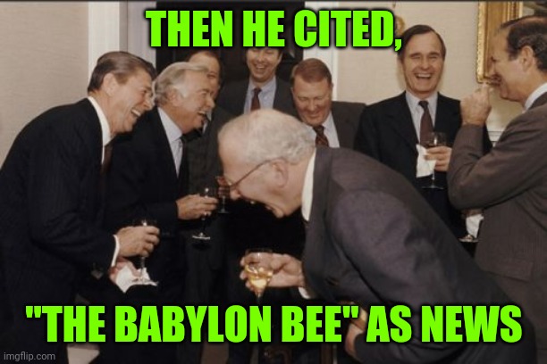 Awe c'mon, now that sh!t is funny, even you trumptards gotta laugh at that, huh? Huh? ,... | THEN HE CITED, "THE BABYLON BEE" AS NEWS | image tagged in memes,laughing men in suits,sewmyeyesshut,funny,dump trump | made w/ Imgflip meme maker